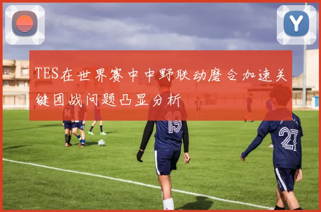 TES在世界赛中中野联动磨合加速关键团战问题凸显分析