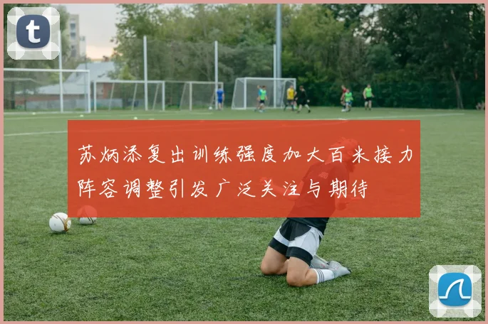 苏炳添复出训练强度加大百米接力阵容调整引发广泛关注与期待