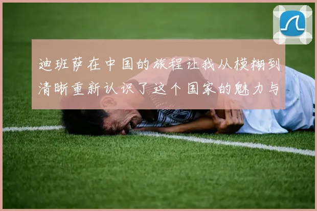 迪班萨在中国的旅程让我从模糊到清晰重新认识了这个国家的魅力与文化