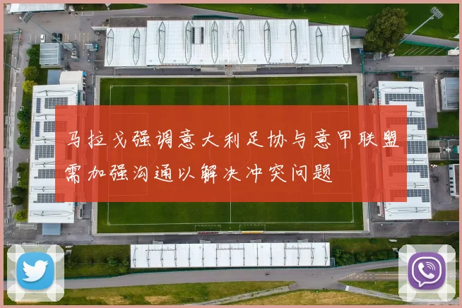 马拉戈强调意大利足协与意甲联盟需加强沟通以解决冲突问题