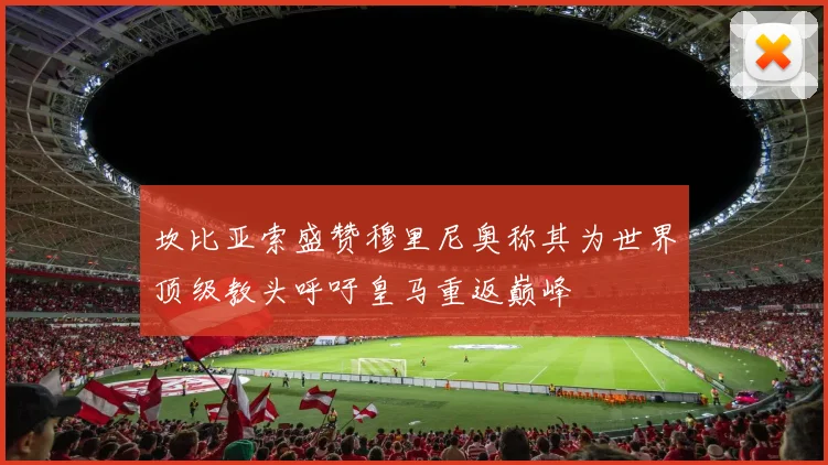 坎比亚索盛赞穆里尼奥称其为世界顶级教头呼吁皇马重返巅峰