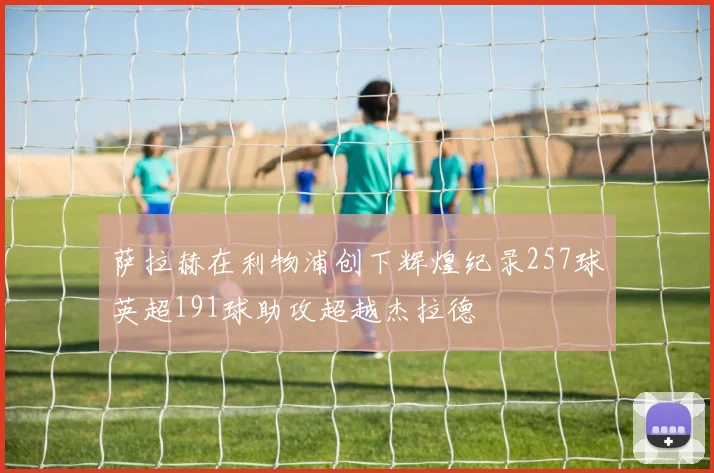 萨拉赫在利物浦创下辉煌纪录257球英超191球助攻超越杰拉德