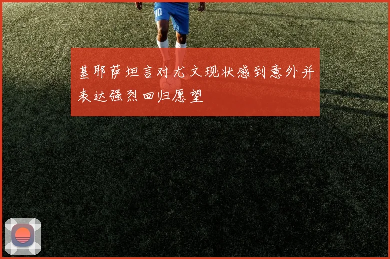 基耶萨坦言对尤文现状感到意外并表达强烈回归愿望