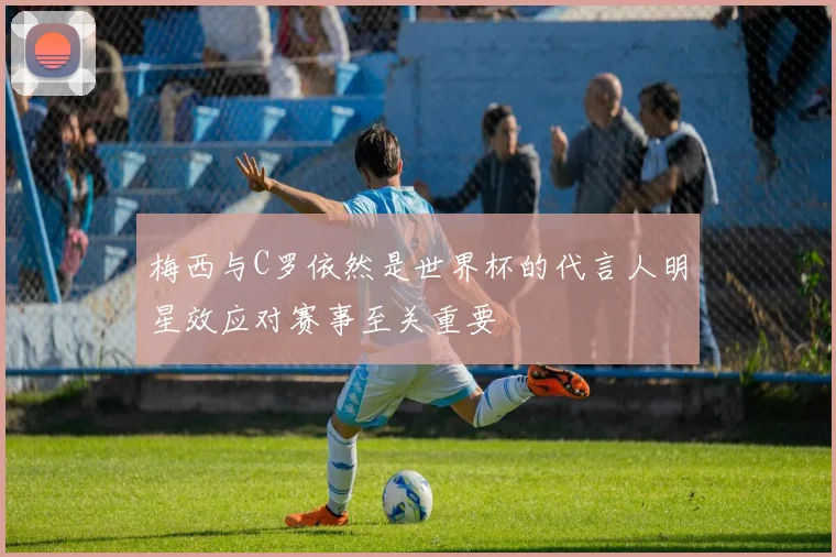 梅西与C罗依然是世界杯的代言人明星效应对赛事至关重要