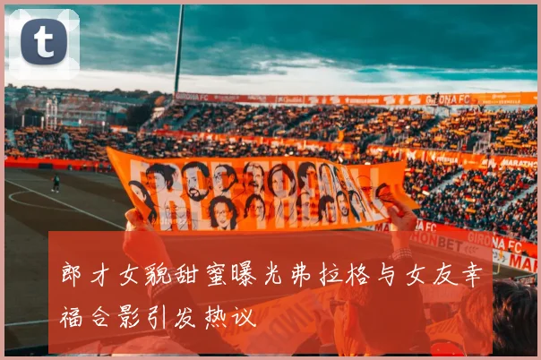 郎才女貌甜蜜曝光弗拉格与女友幸福合影引发热议