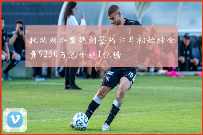 托纳利加盟热刺签约六年初始转会费9250万总价达1亿镑
