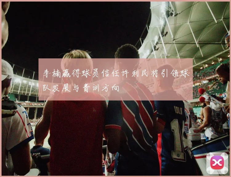 李楠赢得球员信任许利民将引领球队发展与青训方向