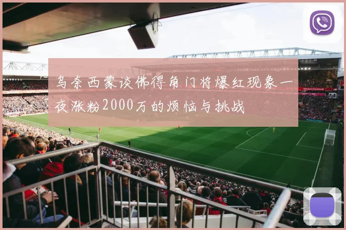 乌奈西蒙谈佛得角门将爆红现象一夜涨粉2000万的烦恼与挑战