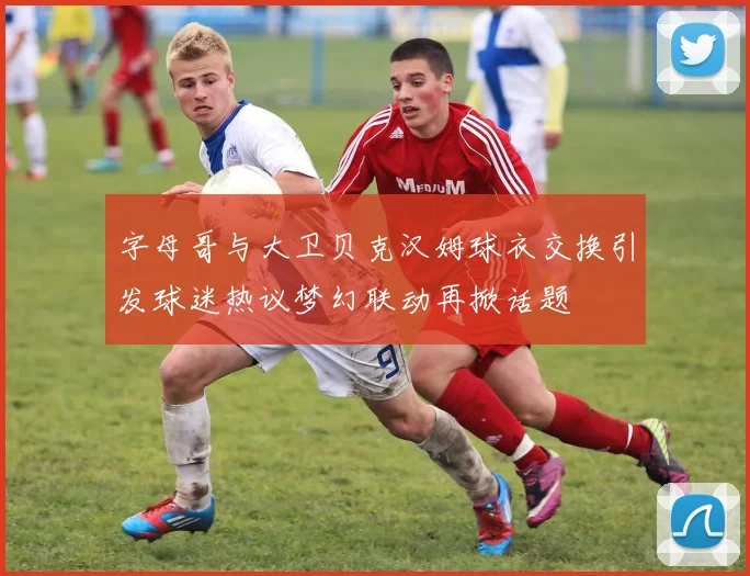 字母哥与大卫贝克汉姆球衣交换引发球迷热议梦幻联动再掀话题
