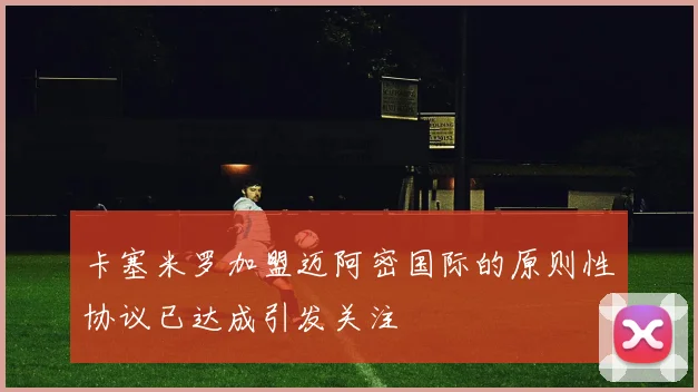 卡塞米罗加盟迈阿密国际的原则性协议已达成引发关注