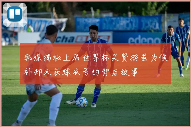 韩媒揭秘上届世界杯吴贤揆虽为候补却未获球衣号的背后故事