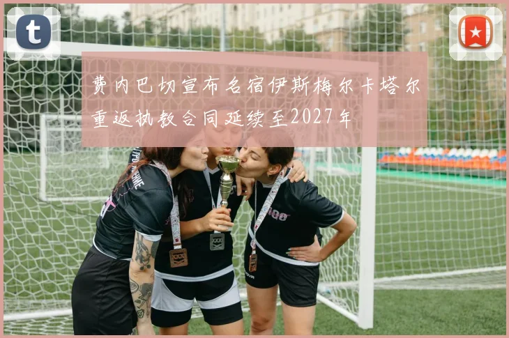 费内巴切宣布名宿伊斯梅尔卡塔尔重返执教合同延续至2027年