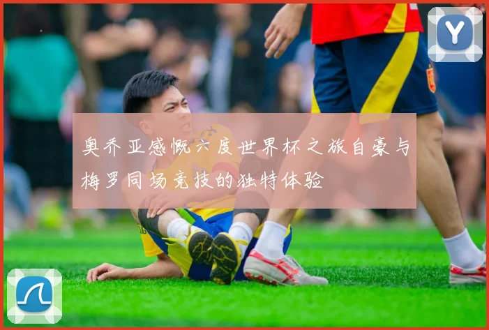 奥乔亚感慨六度世界杯之旅自豪与梅罗同场竞技的独特体验