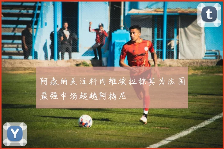 阿森纳关注科内维埃拉称其为法国最强中场超越阿梅尼
