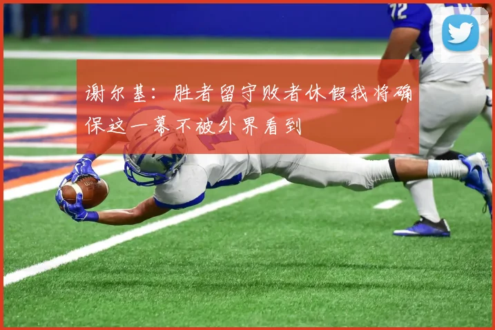 谢尔基：胜者留守败者休假我将确保这一幕不被外界看到